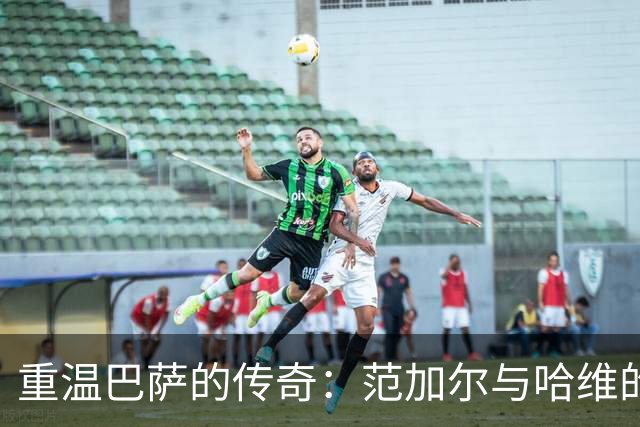 重温巴萨的传奇：范加尔与哈维的青春冒险